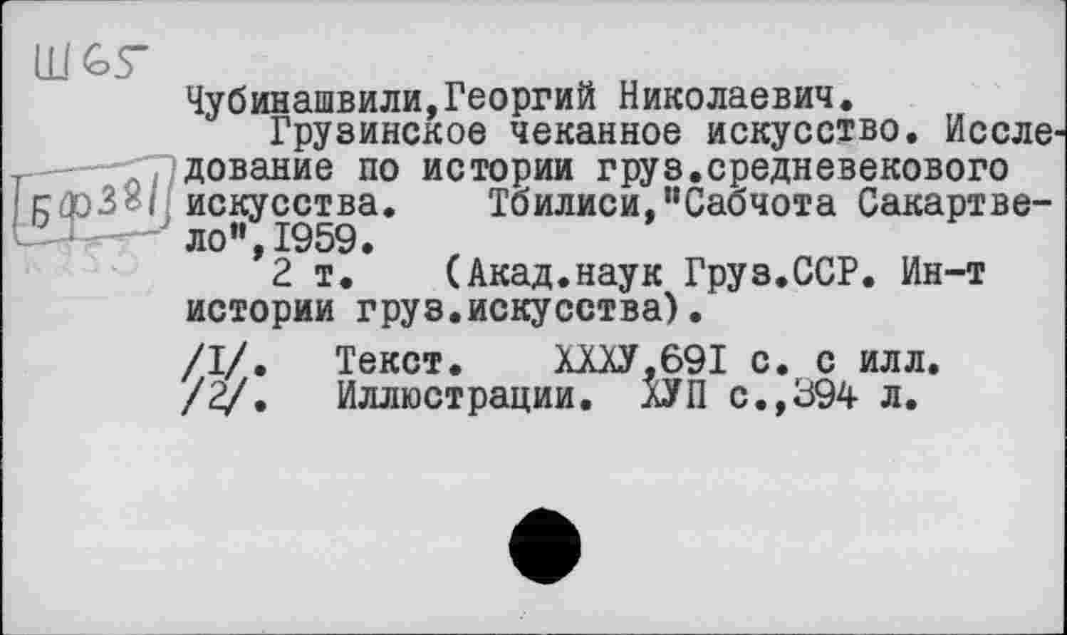 ﻿Тбилиси,’’Сабчота Сакартве-(Акад.наук Груз.ССР. Ин-т
Чубинашвили,Георгий Николаевич.
Грузинское чеканное искусство. Иссле дование по истории груз.средневекового искусства. Тбилиси,’’Сабчота Сакартве-ло”,1959.
2 т. (Акад.наук Груз.ССР. Ин-т истории груз.искусства).
/I/. Текст. ХШ.69І с. с илл. /2/. Иллюстрации. ХУП с.,394 л.